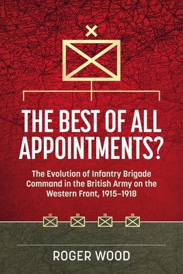 The Best of All Appointments?: The Evolution of Infantry Brigade Command in the British Army on the Western Front, 1915-1918 by Wood, Roger