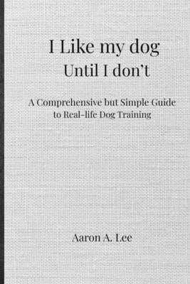 I like my dog until I don't: A Comprehensive but Simple Guide to Real-Life Dog Training by Lee, Aaron