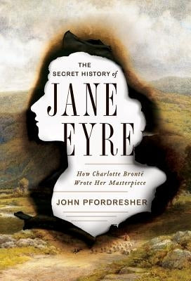 The Secret History of Jane Eyre: How Charlotte Brontë Wrote Her Masterpiece by Pfordresher, John
