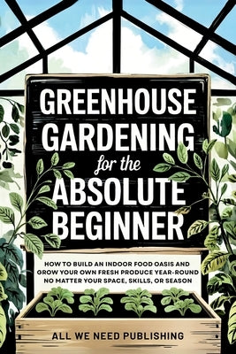 Greenhouse Gardening for the Absolute Beginner: How to Build an Indoor Food Oasis and Grow Your Own Fresh Produce Year-Round, No Matter Your Space, Sk by All We Need Publishing