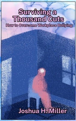 Surviving a Thousand Cuts: How to Overcome Workplace Bullying by Miller, Joshua H.