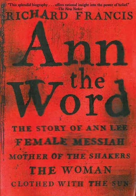 Ann the Word: The Story of Ann Lee, Female Messiah, Mother of the Shakers, the Woman Clothed with the Sun by Francis, Richard