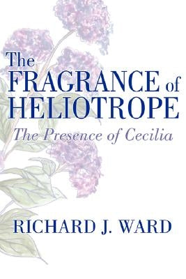 The Fragrance of Heliotrope: The Presence of Cecilia by Ward, Richard J.