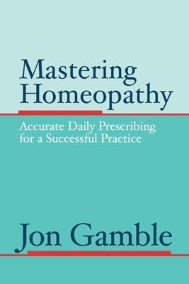 Mastering Homeopathy: Accurate Daily Prescribing for a Successful Practice by Gamble, Jon