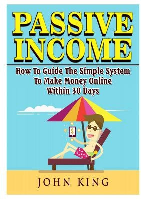 Passive Income How To Guide The Simple System To Make Money Online Within 30 Days by King, John