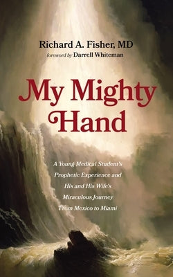 My Mighty Hand: A Young Medical Student's Prophetic Experience and His and His Wife's Miraculous Journey from Mexico to Miami by Fisher, Richard A.