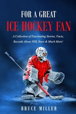 For a Great Ice Hockey Fan: A Collection of Fascinating Stories, Facts, Records About NHL Stars & Much More! by Miller