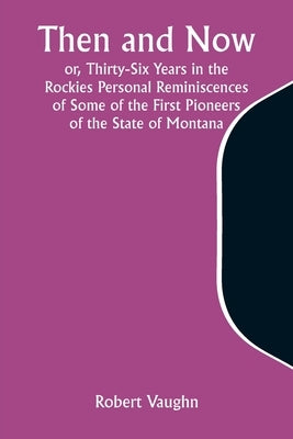 Then and Now; or, Thirty-Six Years in the Rockies Personal Reminiscences of Some of the First Pioneers of the State of Montana by Vaughn, Robert