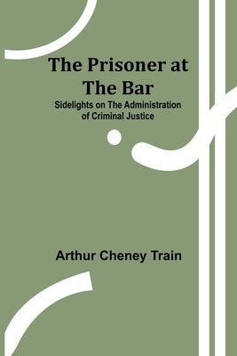 The Prisoner at the Bar: Sidelights on the Administration of Criminal Justice by Cheney Train, Arthur