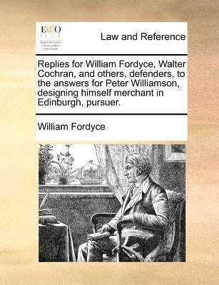 Replies for William Fordyce, Walter Cochran, and Others, Defenders, to the Answers for Peter Williamson, Designing Himself Merchant in Edinburgh, Purs by Fordyce, William