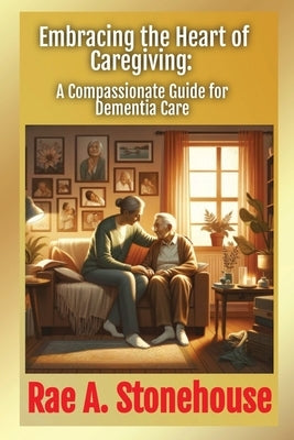 Embracing the Heart of Caregiving: A Compassionate Guide for Dementia Care by Stonehouse, Rae