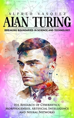 Alan Turing: Breaking Boundaries in Science and Technology (His Research of Cybernetics, Morphogenesis, Artificial Intelligence and by Vasquez, Alfred