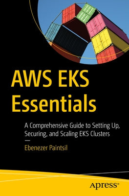 AWS Eks Essentials: A Comprehensive Guide to Setting Up, Securing, and Scaling Eks Clusters by Paintsil, Ebenezer