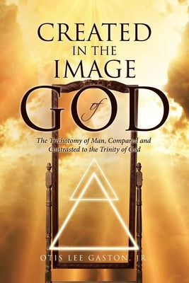 Created in the Image of God: The Trichotomy of Man, Compared and Contrasted to the Trinity of God by Gaston, Otis Lee, Jr.