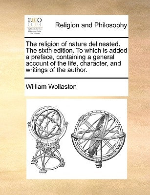 The Religion of Nature Delineated. the Sixth Edition. to Which Is Added a Preface, Containing a General Account of the Life, Character, and Writings o by Wollaston, William
