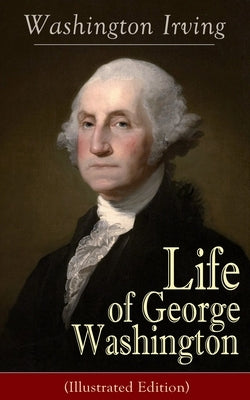 Life of George Washington (Illustrated Edition): Biography of the First President of the United States, Commander-in-Chief during the Revolutionary Wa by Irving, Washington