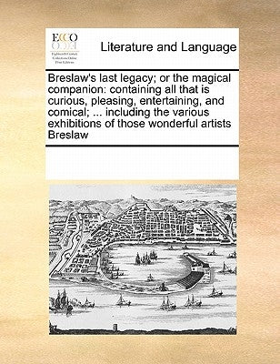 Breslaw's Last Legacy; Or the Magical Companion: Containing All That Is Curious, Pleasing, Entertaining, and Comical; ... Including the Various Exhibi by Multiple Contributors