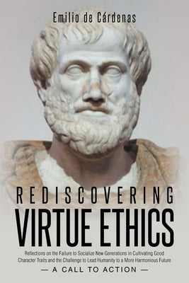 Rediscovering Virtue Ethics: Reflections on the Failure to Socialize New Generations in Cultivating Good Character Traits and the Challenge to Lead Hu by de CÃ¡rdenas, Emilio