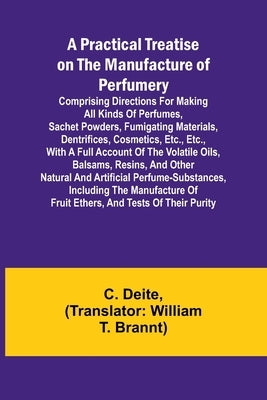 A Practical Treatise on the Manufacture of Perfumery; Comprising directions for making all kinds of perfumes, sachet powders, fumigating materials, de by Deite, C.