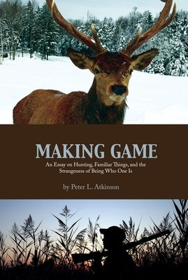 Making Game: An Essay on Hunting, Familiar Things, and the Strangeness of Being Who One Is by Atkinson, Peter L.