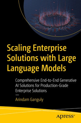 Scaling Enterprise Solutions with Large Language Models: Comprehensive End-To-End Generative AI Solutions for Production-Grade Enterprise Solutions by Ganguly, Arindam