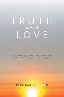 Truth and Love: The reality of near death experiences and the reunion of science and faith by Redekop, Paul