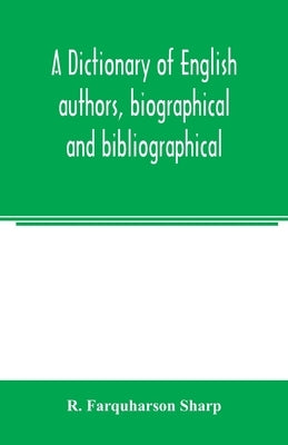 A dictionary of English authors, biographical and bibliographical; being a compendious account of the lives and writings of 700 British writers from t by Farquharson Sharp, R.