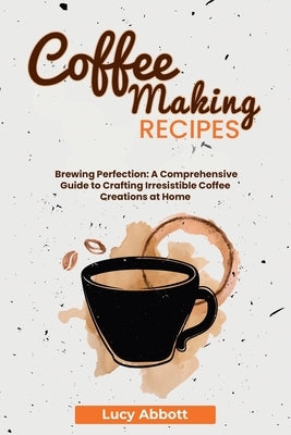 Coffee Making Recipes: Brewing Perfection: A Comprehensive Guide to Crafting Irresistible Coffee Creations at Home by Abbott, Lucy