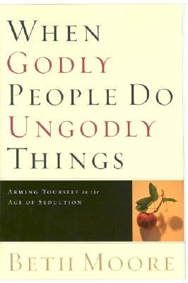 When Godly People Do Ungodly Things: Arming Yourself in the Age of Seduction by Moore, Beth