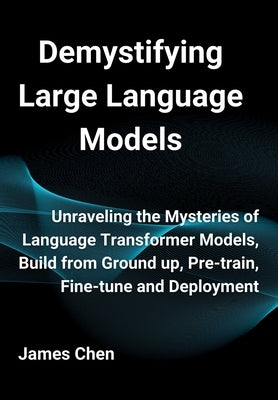 Demystifying Large Language Models: Unraveling the Mysteries of Language Transformer Models, Build from Ground up, Pre-train, Fine-tune and Deployment by Chen, James