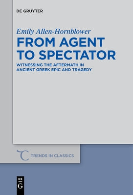 From Agent to Spectator: Witnessing the Aftermath in Ancient Greek Epic and Tragedy by Allen-Hornblower, Emily
