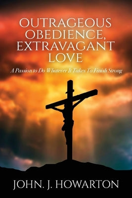 Outrageous Obedience, Extravagant Love: A Passion to Do Whatever It Takes To Finish Strong by Howarton, John J.
