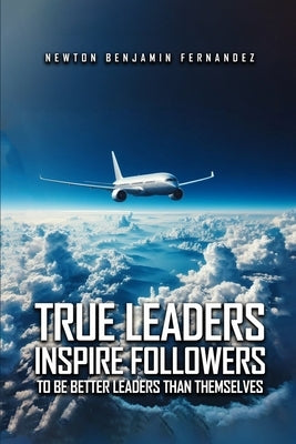 True Leaders Inspire Followers: To Be Better Leaders Than Themselves by Fernandez, Newton Benjamin