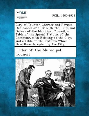 City of Taunton Charter and Revised Ordinances of 1912 with the Rules and Orders of the Municipal Council, a Table of the Special Statutes of the Comm by Order of the Municipal Council