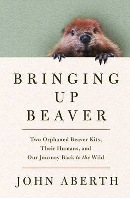 Bringing Up Beaver: Two Orphaned Beaver Kits, Their Humans, and Our Journey Back to the Wild by Aberth, John