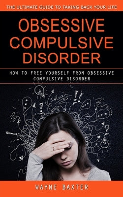 Obsessive Compulsive Disorder: The Ultimate Guide to Taking Back Your Life (How to Free Yourself From Obsessive Compulsive Disorder) by Baxter, Wayne