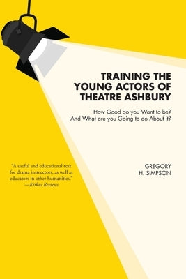 Training the Young Actors of Theatre Ashbury: How Good do you Want to be? And What are you Going to do About it? by Simpson, Gregory H.