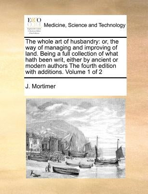 The Whole Art of Husbandry: Or, the Way of Managing and Improving of Land. Being a Full Collection of What Hath Been Writ, Either by Ancient or Mo by Mortimer, J.
