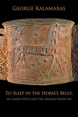 To Sleep in the Horse's Belly: My Greek Poets and the Aegean Inside Me by Kalamaras, George