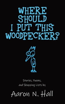 Where Should I Put This Woodpecker?: Stories, Poems, and Shopping Lists by Hall, Aaron N.