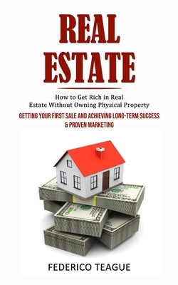 Real Estate: How to Get Rich in Real Estate Without Owning Physical Property (Getting Your First Sale and Achieving Long-term Succe by Teague, Federico