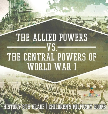 The Allied Powers vs. The Central Powers of World War I: History 6th Grade Children's Military Books by Baby Professor