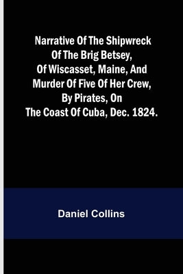 Narrative of the shipwreck of the brig Betsey, of Wiscasset, Maine, and murder of five of her crew, by pirates, on the coast of Cuba, Dec. 1824. by Collins, Daniel