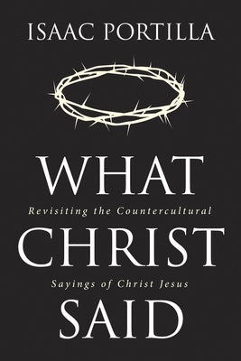 What Christ Said: Revisiting the Countercultural Sayings of Christ Jesus by Portilla, Isaac