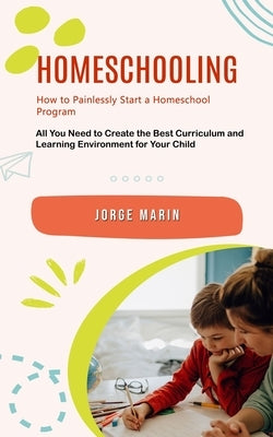 Homeschooling: How to Painlessly Start a Homeschool Program (All You Need to Create the Best Curriculum and Learning Environment for Your Child) by Marin, Jorge