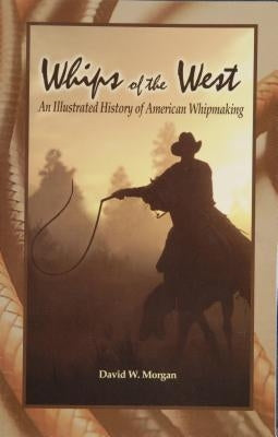 Whips of the West: An Illustrated History of American Whipmaking by Morgan, David W.