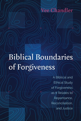 Biblical Boundaries of Forgiveness: A Biblical and Ethical Study of Forgiveness as It Relates to Repentance, Reconciliation, and Justice by Chandler, Vee