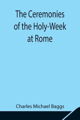 The Ceremonies Of The Holy-Week At Rome by Michael Baggs, Charles