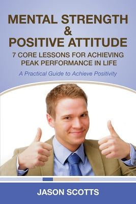 Mental Strength & Positive Attitude: 7 Core Lessons for Achieving Peak Performance in Life: A Practical Guide to Achieve Positivity by Scotts, Jason
