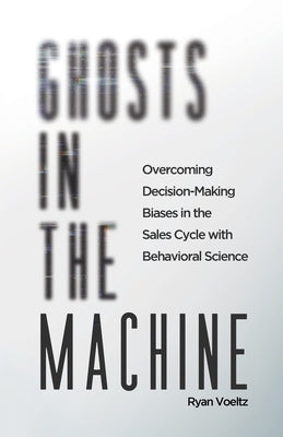 Ghosts in the Machine: Overcoming Decision-Making Bias in the Sales Cycle with Behavioral Science by Voeltz, Ryan